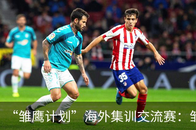 “雏鹰计划”海外集训交流赛：雏鹰U15队0-1马德里竞技U16B