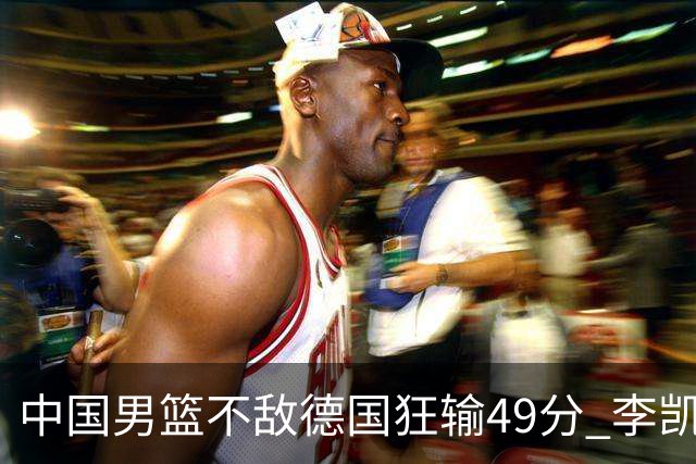 中国男篮不敌德国狂输49分 李凯尔10分周琦9分