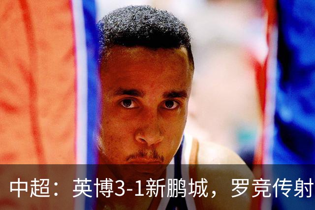 中超：英博3-1新鹏城，罗竞传射，斯坦丘、阿奇姆彭破门