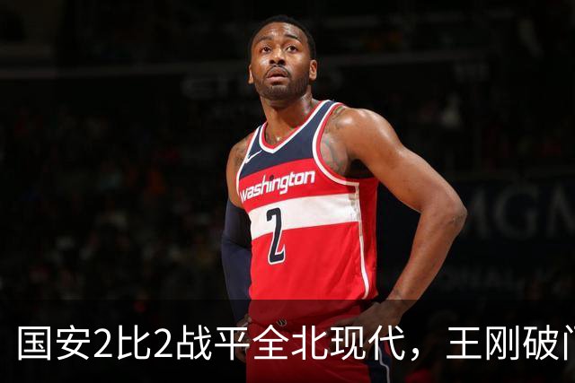 国安2比2战平全北现代，王刚破门迎来爆发，下赛季离队无悬念