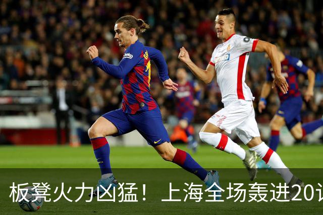 板凳火力凶猛！上海全场轰进20记三分 其中19记来自替补