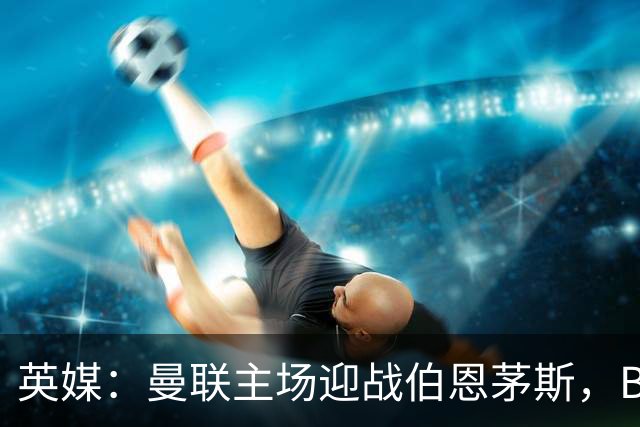 英媒：曼联主场迎战伯恩茅斯，B费将首发迎来自我救赎战