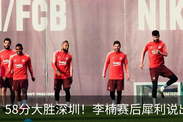 58分大胜深圳！李楠赛后犀利说出原因，顾全的话没说错！
